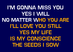 I'M GONNA MISS YOU

YES I WILL
NO MATTER VUHO YOU ARE

I'LL LOVE YOU STILL
YES MY LIFE
IS MY CONSCIENCE
THE SEEDS I 80W