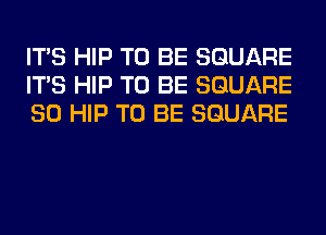 ITS HIP TO BE SQUARE
ITS HIP TO BE SQUARE
SO HIP TO BE SQUARE