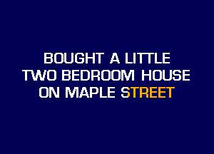 BOUGHT A LITTLE
TWO BEDROOM HOUSE
ON MAPLE STREET