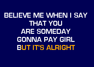 BELIEVE ME WHEN I SAY
THAT YOU
ARE SOMEDAY
GONNA PAY GIRL
BUT ITS ALRIGHT