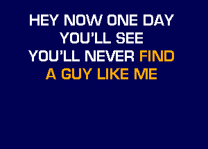 HEY NOW ONE DAY
YOU'LL SEE
YOU'LL NEVER FIND
A GUY LIKE ME