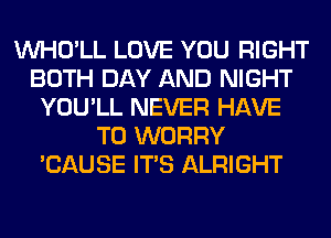 VVHO'LL LOVE YOU RIGHT
BOTH DAY AND NIGHT
YOU'LL NEVER HAVE
TO WORRY
'CAUSE ITS ALRIGHT