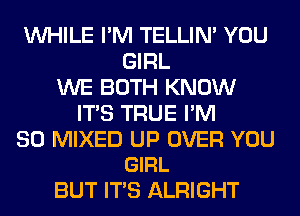 WHILE I'M TELLIM YOU
GIRL
WE BOTH KNOW
ITS TRUE I'M

SO MIXED UP OVER YOU
GIRL

BUT ITS ALRIGHT