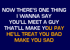 NOW THERE'S ONE THING
I WANNA SAY
YOU'LL MEET A GUY
THATLL MAKE YOU PAY
HE'LL TREAT YOU BAD
MAKE YOU SAD