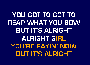 YOU GOT TO GOT TO
REAP WHAT YOU 50W
BUT ITS ALRIGHT
ALRIGHT GIRL
YOU'RE PAYIN' NOW
BUT IT'S ALRIGHT