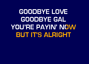 GOODBYE LOVE
GOODBYE GAL
YOU'RE PAYIN' NOW
BUT IT'S ALRIGHT