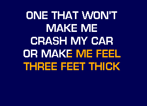 ONE THAT WON'T
MAKE ME
CRASH MY CAR
0R MAKE ME FEEL
THREE FEET THICK

g