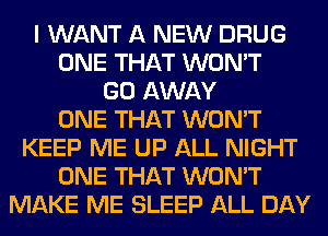 I WANT A NEW DRUG
ONE THAT WON'T
GO AWAY
ONE THAT WON'T
KEEP ME UP ALL NIGHT
ONE THAT WON'T
MAKE ME SLEEP ALL DAY