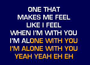 ONE THAT
MAKES ME FEEL
LIKE I FEEL
WHEN PM WITH YOU
I'M ALONE WTH YOU
I'M ALONE WITH YOU
YEAH YEAH EH EH