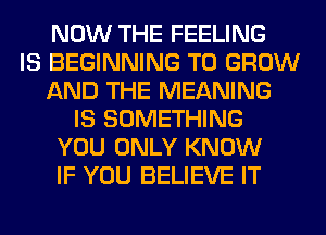 NOW THE FEELING
IS BEGINNING TO GROW
AND THE MEANING
IS SOMETHING
YOU ONLY KNOW
IF YOU BELIEVE IT