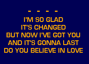 I'M SO GLAD
ITS CHANGED
BUT NOW I'VE GOT YOU
AND ITS GONNA LAST
DO YOU BELIEVE IN LOVE