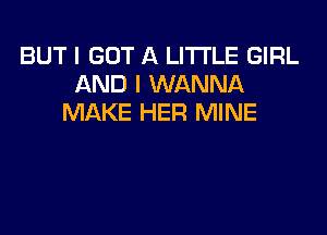 BUT I GOT A LITTLE GIRL
AND I WANNA
MAKE HER MINE