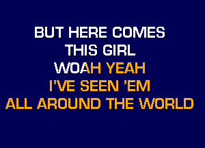 BUT HERE COMES
THIS GIRL
WOAH YEAH
I'VE SEEN 'EM
ALL AROUND THE WORLD