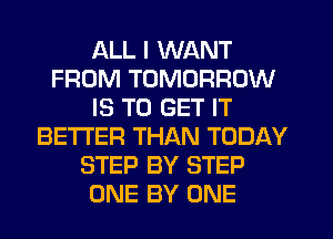ALL I WANT
FROM TOMORROW
IS TO GET IT
BETTER THAN TODAY
STEP BY STEP
ONE BY ONE