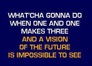 MIHATCHA GONNA DO
WHEN ONE AND ONE
MAKES THREE
AND A VISION
OF THE FUTURE
IS IMPOSSIBLE TO SEE