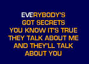 EVERYBODY'S
GOT SECRETS
YOU KNOW ITS TRUE
THEY TALK ABOUT ME
AND THEY'LL TALK
ABOUT YOU