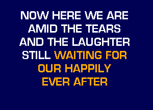 NOW HERE WE ARE
AMID THE TEARS
AND THE LAUGHTER
STILL WAITING FOR
OUR HAPPILY
EVER AFTER