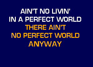 AIN'T N0 LIVIN'
IN A PERFECT WORLD
THERE AIN'T
N0 PERFECT WORLD

ANYWAY