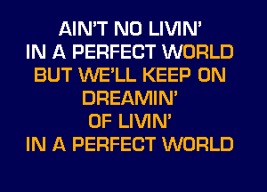 AIN'T N0 LIVIN'

IN A PERFECT WORLD
BUT WE'LL KEEP ON
DREAMIN'
0F LIVIN'

IN A PERFECT WORLD