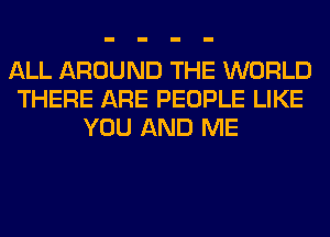 ALL AROUND THE WORLD
THERE ARE PEOPLE LIKE
YOU AND ME