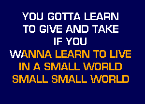 YOU GOTTA LEARN
TO GIVE AND TAKE
IF YOU
WANNA LEARN TO LIVE
IN A SMALL WORLD
SMALL SMALL WORLD