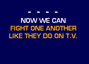 NOW WE CAN
FIGHT ONE ANOTHER

LIKE THEY DO 0N T.V.