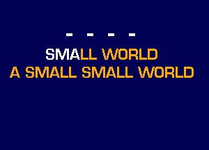 SMALL WORLD
A SMALL SMALL WORLD