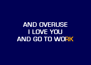AND OVEFIUSE
I LOVE YOU

AND GO TO WORK