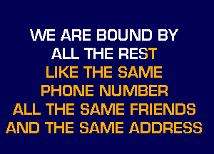 WE ARE BOUND BY
ALL THE REST
LIKE THE SAME
PHONE NUMBER
ALL THE SAME FRIENDS
AND THE SAME ADDRESS