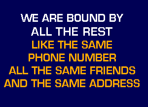WE ARE BOUND BY

ALL THE REST
LIKE THE SAME
PHONE NUMBER
ALL THE SAME FRIENDS
AND THE SAME ADDRESS