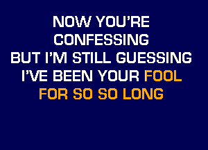 NOW YOU'RE
CONFESSING
BUT I'M STILL GUESSING
I'VE BEEN YOUR FOOL
FOR 80 SO LONG