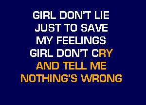 GIRL DON'T LIE
JUST TO SAVE
MY FEELINGS
GIRL DON'T CRY
AND TELL ME
NOTHING'S WRONG