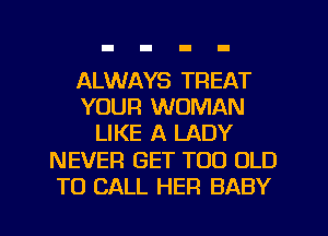 ALWAYS TREAT
YOUR WOMAN
LIKE A LADY
NEVER GET TOO OLD
TO CALL HER BABY