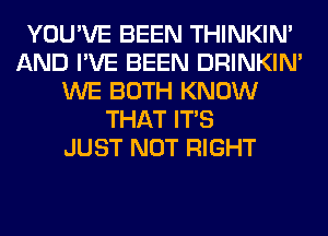 YOU'VE BEEN THINKIM
AND I'VE BEEN DRINKIM
WE BOTH KNOW
THAT ITS
JUST NOT RIGHT