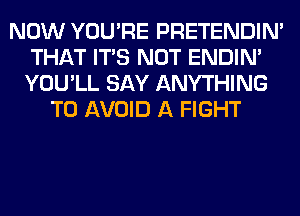 NOW YOU'RE PRETENDIM
THAT ITS NOT ENDIN'
YOU'LL SAY ANYTHING
TO AVOID A FIGHT