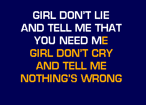 GIRL DON'T LIE
AND TELL ME THAT
YOU NEED ME
GIRL DON'T CRY
AND TELL ME
NOTHING'S WRONG