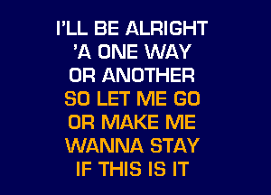 I'LL BE ALRIGHT
'A ONE WAY
0R ANOTHER

SO LET ME GO

0R MAKE ME

WANNA STAY
IF THIS IS IT