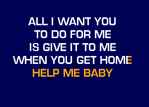 ALL I WANT YOU
TO DO FOR ME
IS GIVE IT TO ME
WHEN YOU GET HOME
HELP ME BABY