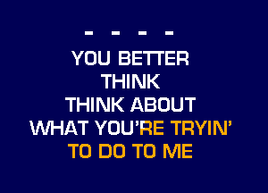 YOU BETTER
THINK

THINK ABOUT
WHAT YOU'RE TRYIN'
TO DO TO ME