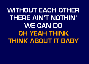 WITHOUT EACH OTHER
THERE AIN'T NOTHIN'
WE CAN DO
OH YEAH THINK
THINK ABOUT IT BABY