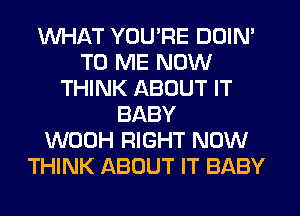 WHAT YOU'RE DOIN'
TO ME NOW
THINK ABOUT IT
BABY
WOOH RIGHT NOW
THINK ABOUT IT BABY