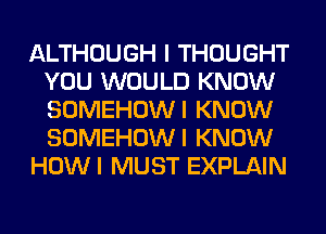 ALTHOUGH I THOUGHT
YOU WOULD KNOW
SOMEHOWI KNOW
SOMEHOWI KNOW

HOWI MUST EXPLAIN