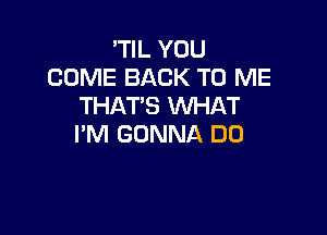 'TIL YOU
COME BACK TO ME
THAT'S WHAT

I'M GONNA DO