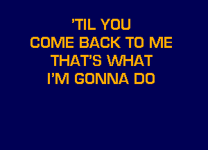 'TIL YOU
COME BACK TO ME
THAT'S WHAT

I'M GONNA D0