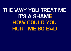 THE WAY YOU TREAT ME
ITS A SHAME
HOW COULD YOU
HURT ME SO BAD