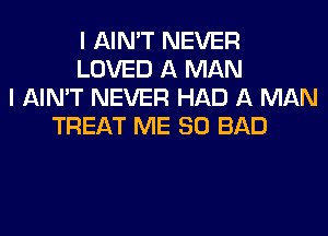 I AIN'T NEVER
LOVED A MAN
I AIN'T NEVER HAD A MAN
TREAT ME SO BAD