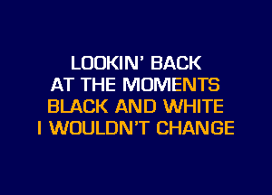 LOOKIN' BACK
AT THE MOMENTS
BLACK AND WHITE
I WOULDN'T CHANGE

g