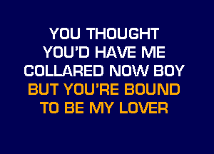 YOU THOUGHT
YOU'D HAVE ME
COLLARED NOW BOY
BUT YOU'RE BOUND
TO BE MY LOVER