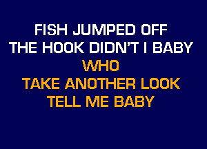 FISH JUMPED OFF
THE HOOK DIDN'T I BABY
WHO
TAKE ANOTHER LOOK
TELL ME BABY