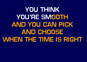 YOU THINK
YOU'RE SMOOTH
AND YOU CAN PICK
AND CHOOSE
WHEN THE TIME IS RIGHT